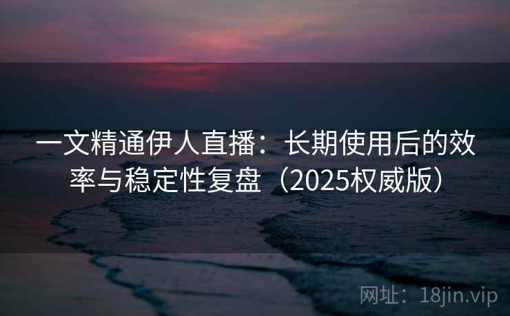 一文精通伊人直播：长期使用后的效率与稳定性复盘（2025权威版）