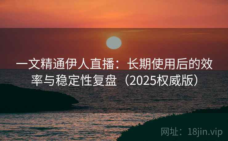 一文精通伊人直播：长期使用后的效率与稳定性复盘（2025权威版）