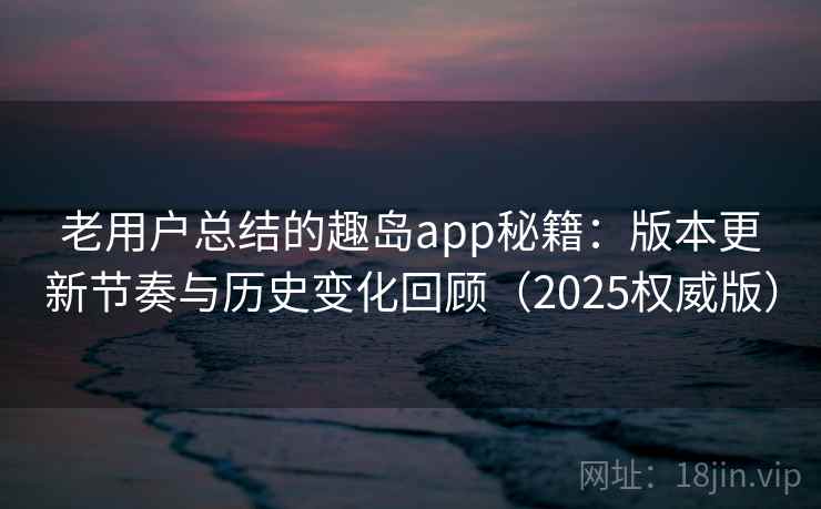 老用户总结的趣岛app秘籍：版本更新节奏与历史变化回顾（2025权威版）