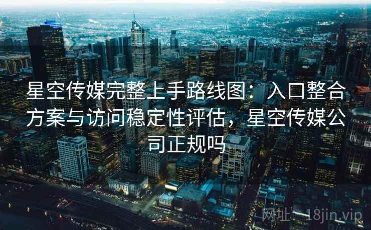 星空传媒完整上手路线图：入口整合方案与访问稳定性评估，星空传媒公司正规吗