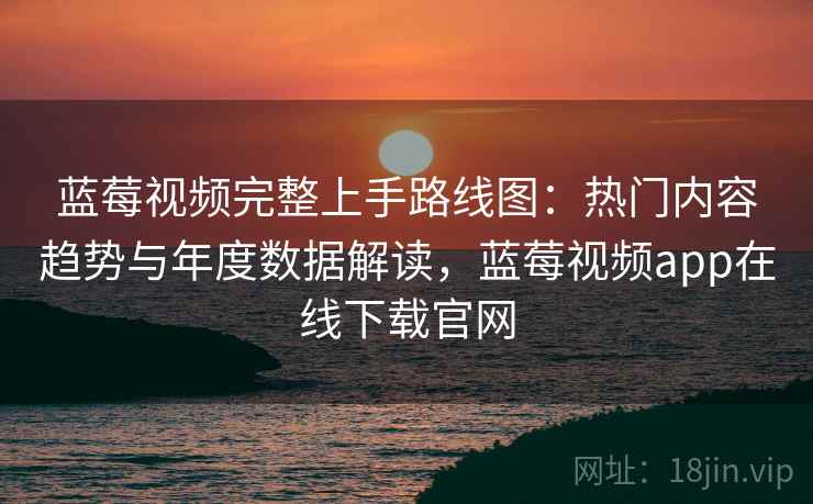 蓝莓视频完整上手路线图：热门内容趋势与年度数据解读，蓝莓视频app在线下载官网