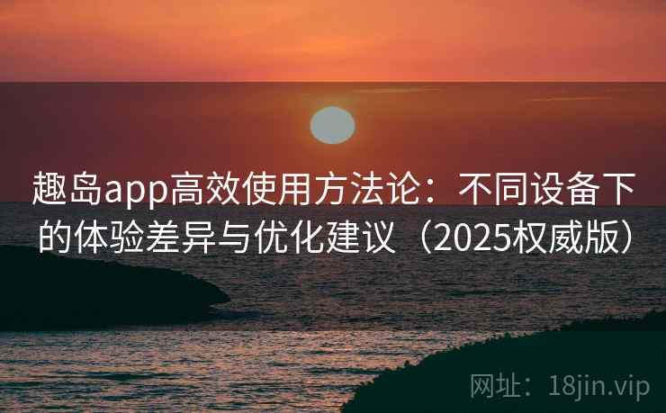 趣岛app高效使用方法论：不同设备下的体验差异与优化建议（2025权威版）