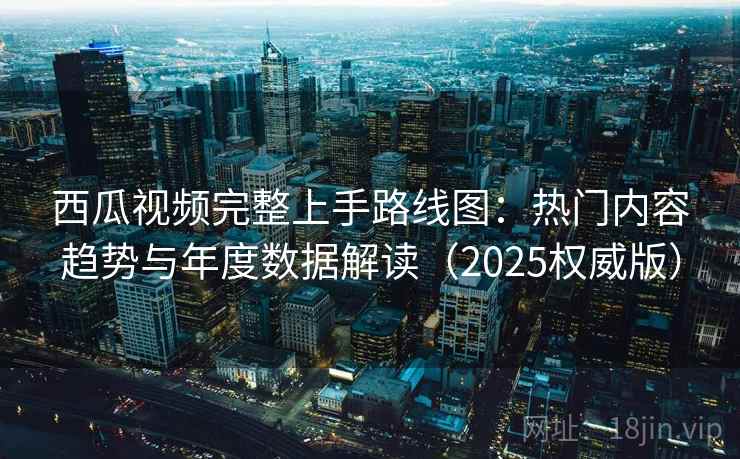 西瓜视频完整上手路线图：热门内容趋势与年度数据解读（2025权威版）