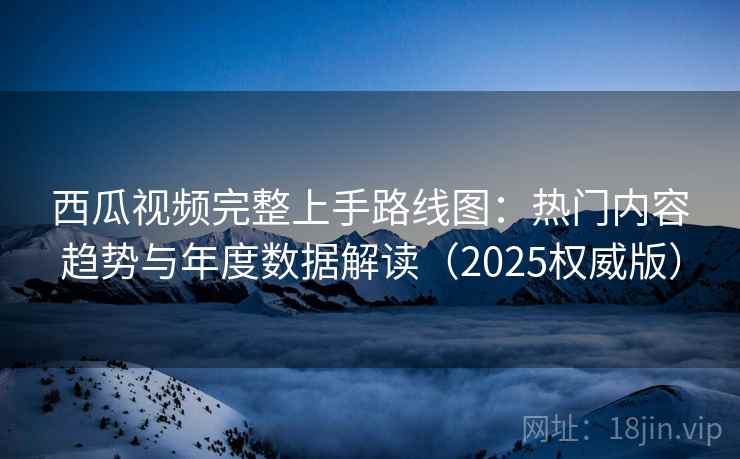 西瓜视频完整上手路线图：热门内容趋势与年度数据解读（2025权威版）