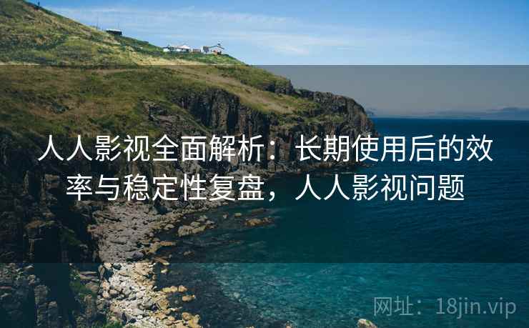 人人影视全面解析：长期使用后的效率与稳定性复盘，人人影视问题