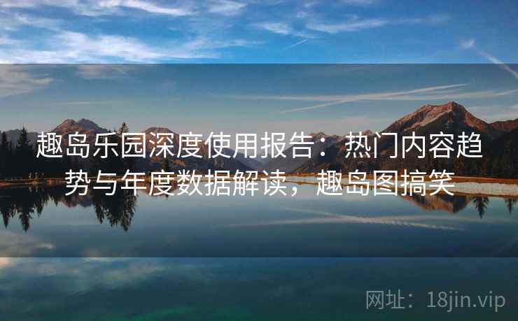 趣岛乐园深度使用报告：热门内容趋势与年度数据解读，趣岛图搞笑