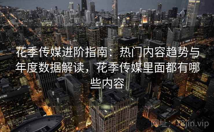 花季传媒进阶指南：热门内容趋势与年度数据解读，花季传媒里面都有哪些内容