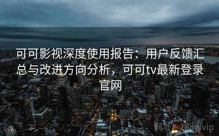 可可影视深度使用报告：用户反馈汇总与改进方向分析，可可tv最新登录官网