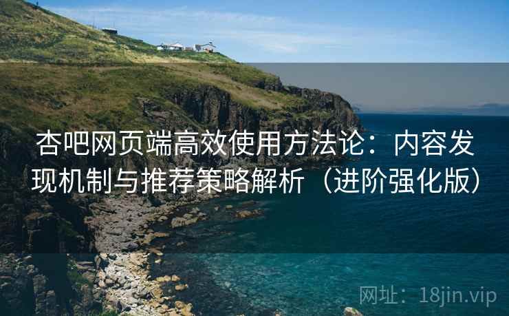 杏吧网页端高效使用方法论：内容发现机制与推荐策略解析（进阶强化版）
