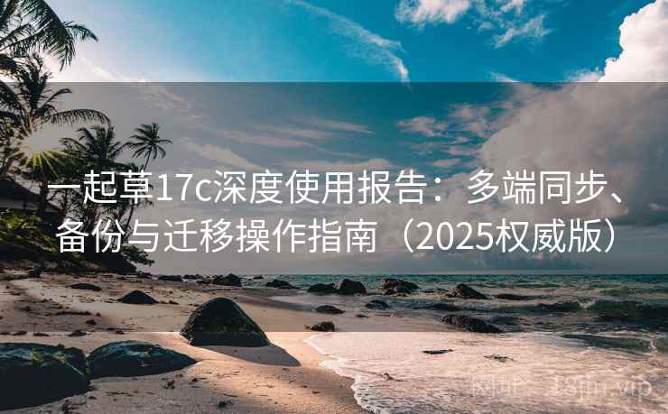 一起草17c深度使用报告：多端同步、备份与迁移操作指南（2025权威版）