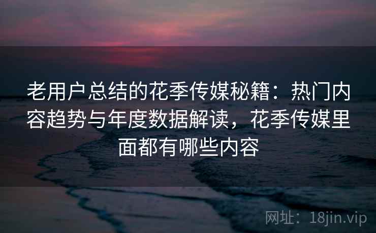 老用户总结的花季传媒秘籍：热门内容趋势与年度数据解读，花季传媒里面都有哪些内容