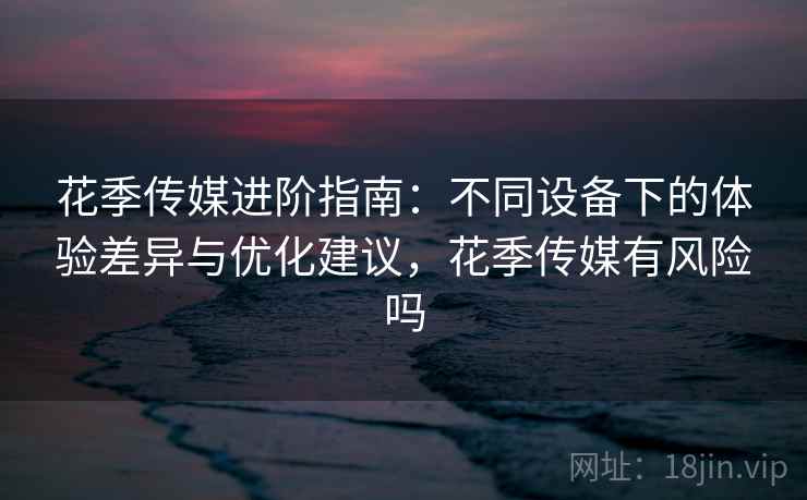 花季传媒进阶指南：不同设备下的体验差异与优化建议，花季传媒有风险吗