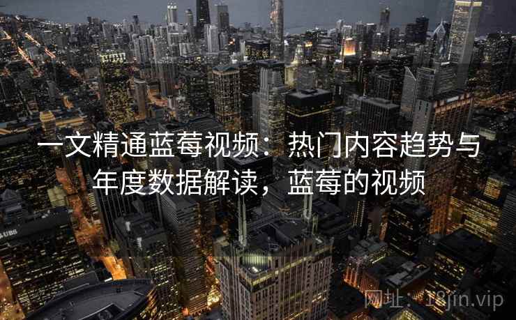 一文精通蓝莓视频：热门内容趋势与年度数据解读，蓝莓的视频