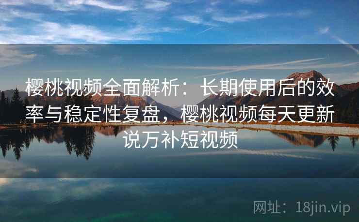 樱桃视频全面解析:长期使用后的效率与稳定性复盘,樱桃视频每天更新说万补短视频 樱桃视频全面解析:长期使用后的效率与稳定性复盘,樱桃视频每天更新说万补短视频