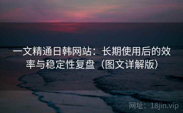 一文精通日韩网站：长期使用后的效率与稳定性复盘（图文详解版）