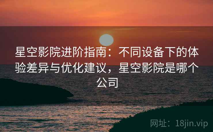 星空影院进阶指南：不同设备下的体验差异与优化建议，星空影院是哪个公司