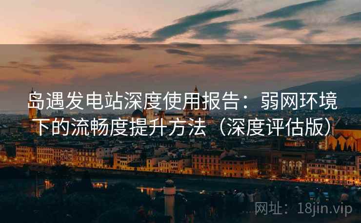 岛遇发电站深度使用报告：弱网环境下的流畅度提升方法（深度评估版）