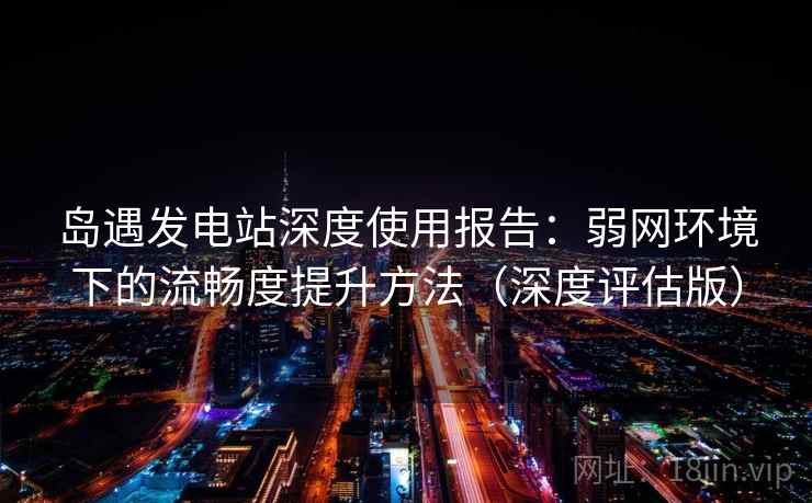 岛遇发电站深度使用报告：弱网环境下的流畅度提升方法（深度评估版）