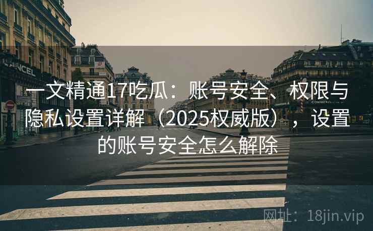 一文精通17吃瓜:账号安全、权限与隐私设置详解(2025权威版),设置的账号安全怎么解除 一文精通17吃瓜:账号安全、权限与隐私设置详解(2025权威版),设置的账号安全怎么解除
