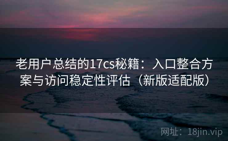 老用户总结的17cs秘籍：入口整合方案与访问稳定性评估（新版适配版）