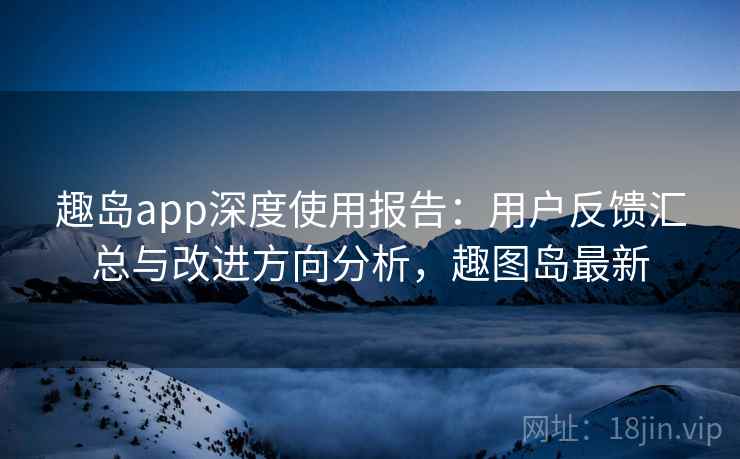 趣岛app深度使用报告：用户反馈汇总与改进方向分析，趣图岛最新