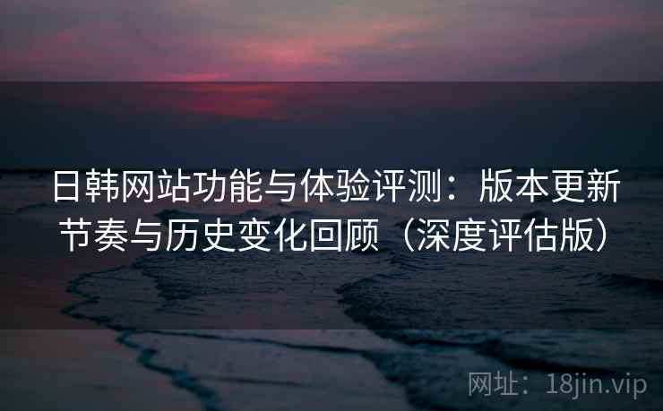 日韩网站功能与体验评测:版本更新节奏与历史变化回顾(深度评估版) 日韩网站功能与体验评测:版本更新节奏与历史变化回顾(深度评估版)
