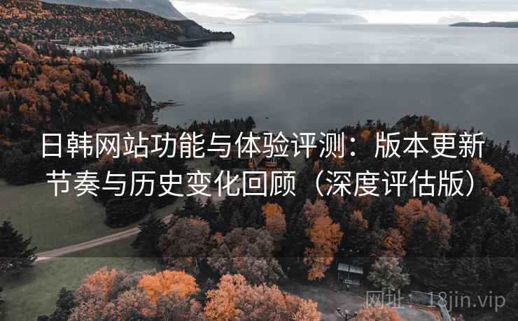 日韩网站功能与体验评测：版本更新节奏与历史变化回顾（深度评估版）