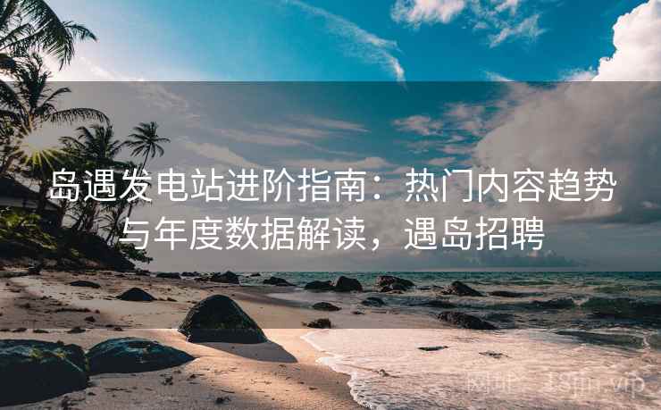 岛遇发电站进阶指南：热门内容趋势与年度数据解读，遇岛招聘