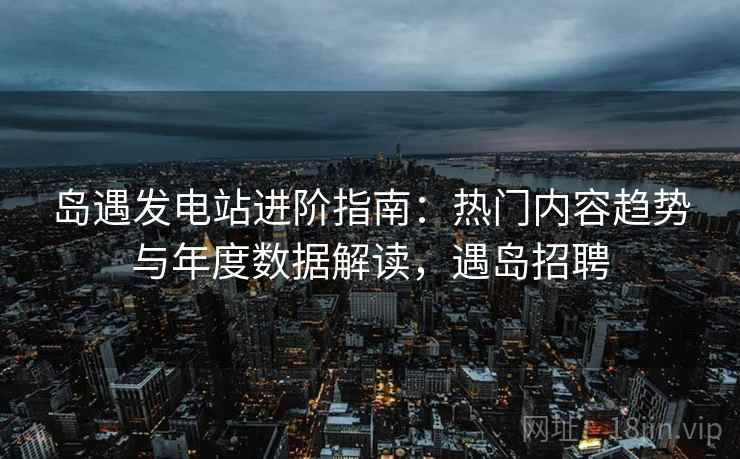 岛遇发电站进阶指南:热门内容趋势与年度数据解读,遇岛招聘 岛遇发电站进阶指南:热门内容趋势与年度数据解读,遇岛招聘