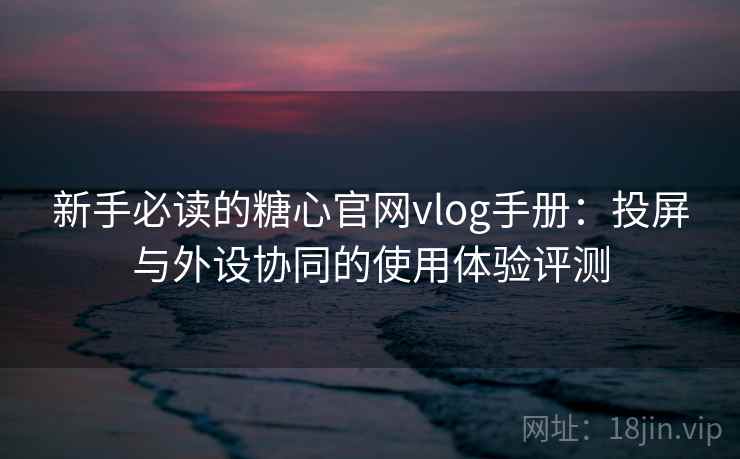 新手必读的糖心官网vlog手册:投屏与外设协同的使用体验评测 新手必读的糖心官网vlog手册:投屏与外设协同的使用体验评测