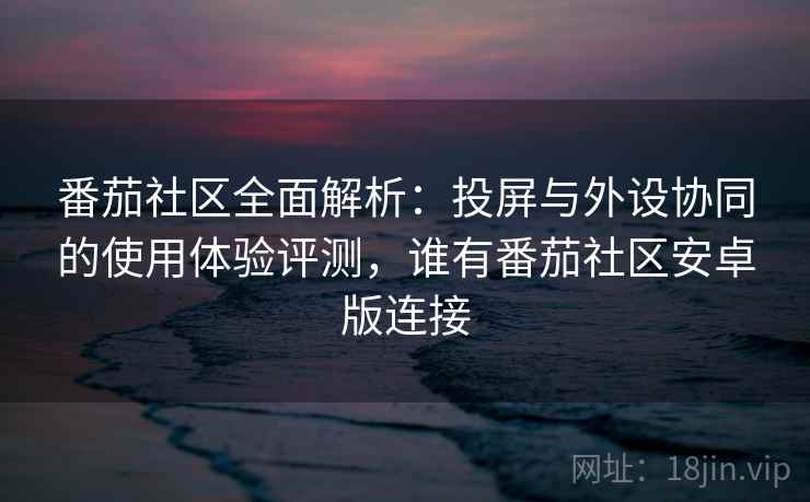 番茄社区全面解析：投屏与外设协同的使用体验评测，谁有番茄社区安卓版连接