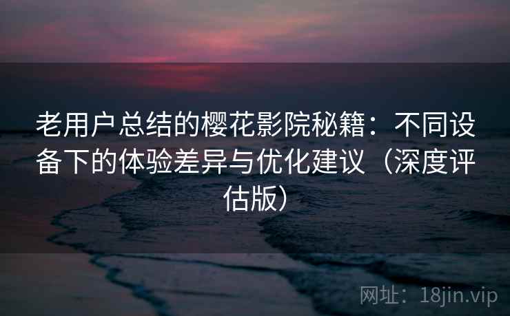 老用户总结的樱花影院秘籍：不同设备下的体验差异与优化建议（深度评估版）
