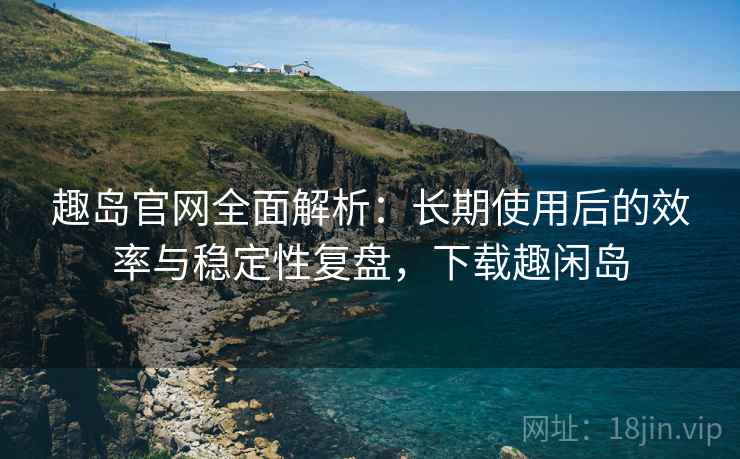 趣岛官网全面解析：长期使用后的效率与稳定性复盘，下载趣闲岛