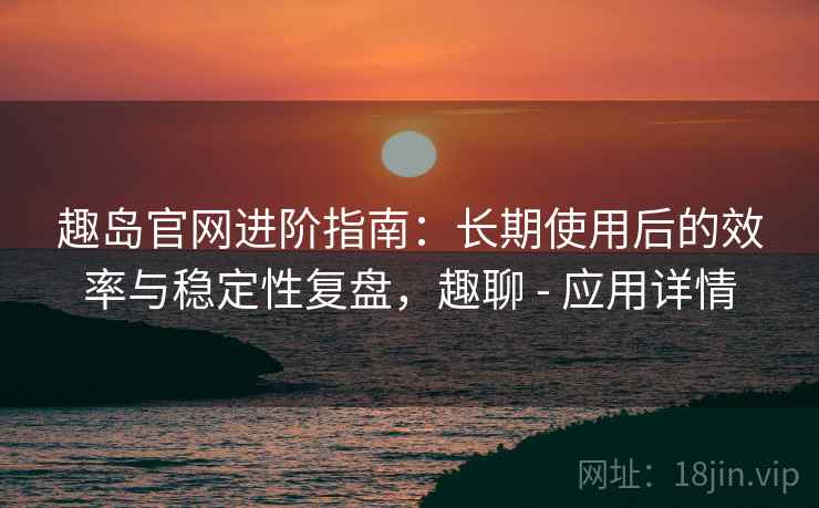趣岛官网进阶指南:长期使用后的效率与稳定性复盘,趣聊 - 应用详情 趣岛官网进阶指南:长期使用后的效率与稳定性复盘,趣聊 - 应用详情