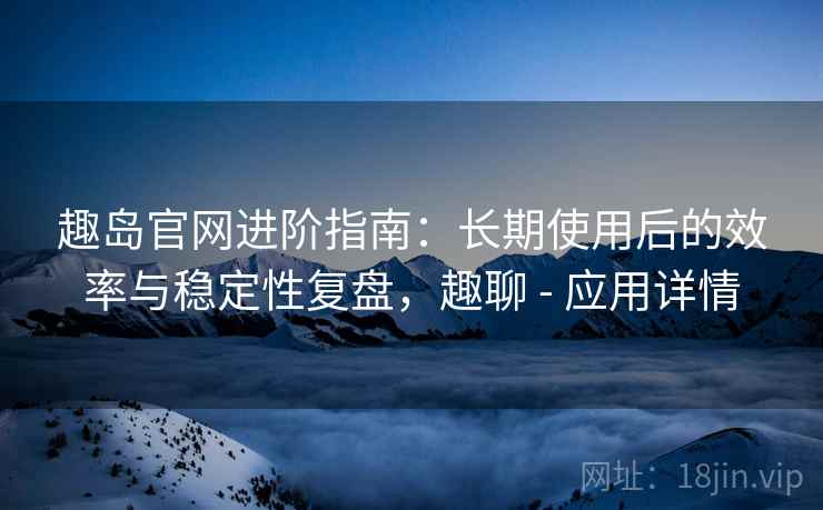 趣岛官网进阶指南:长期使用后的效率与稳定性复盘,趣聊 - 应用详情 趣岛官网进阶指南:长期使用后的效率与稳定性复盘,趣聊 - 应用详情
