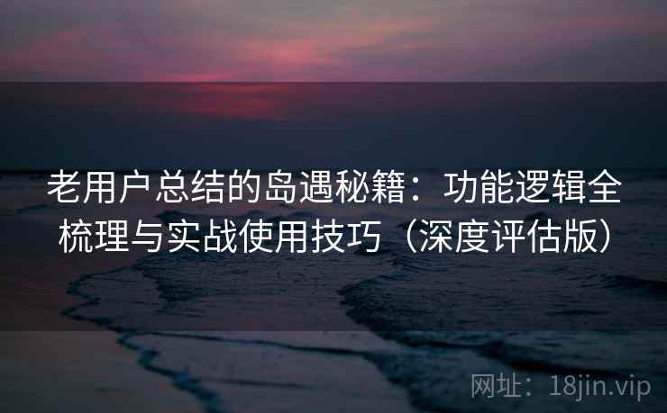 老用户总结的岛遇秘籍：功能逻辑全梳理与实战使用技巧（深度评估版）