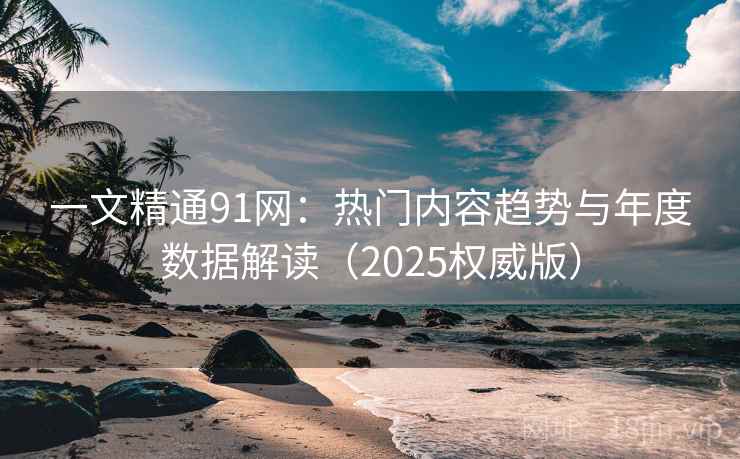 一文精通91网：热门内容趋势与年度数据解读（2025权威版）