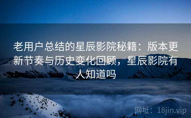 老用户总结的星辰影院秘籍：版本更新节奏与历史变化回顾，星辰影院有人知道吗