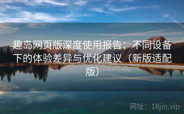 趣岛网页版深度使用报告：不同设备下的体验差异与优化建议（新版适配版）