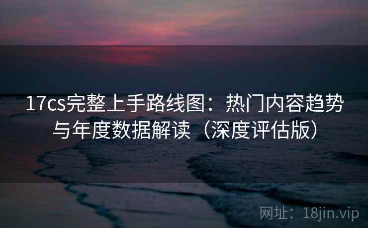 17cs完整上手路线图：热门内容趋势与年度数据解读（深度评估版）
