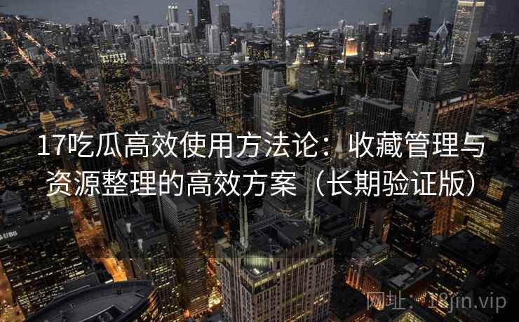 17吃瓜高效使用方法论：收藏管理与资源整理的高效方案（长期验证版）