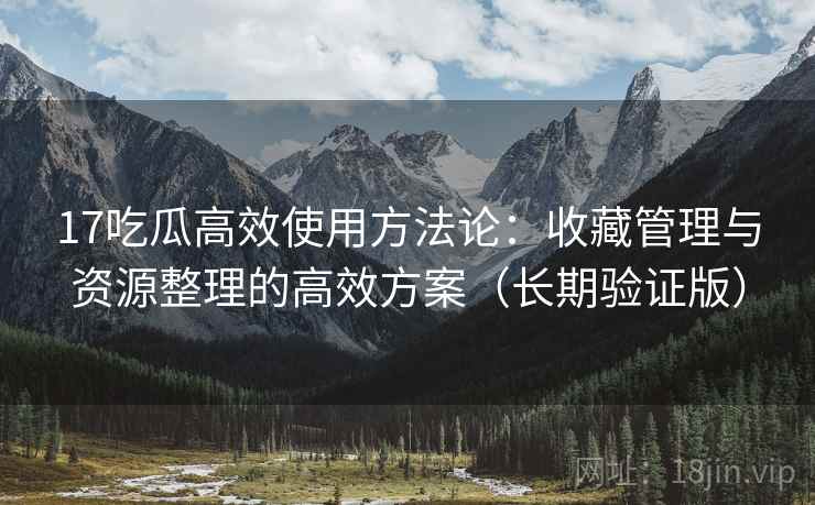 17吃瓜高效使用方法论：收藏管理与资源整理的高效方案（长期验证版）