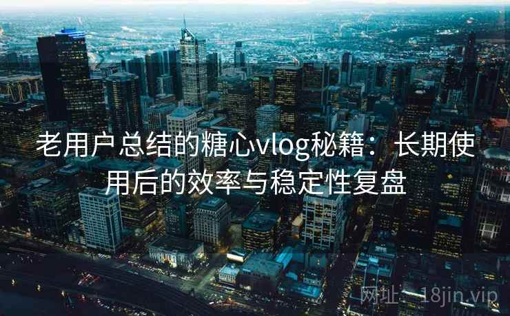 老用户总结的糖心vlog秘籍：长期使用后的效率与稳定性复盘