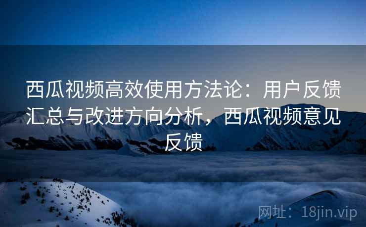 西瓜视频高效使用方法论：用户反馈汇总与改进方向分析，西瓜视频意见反馈