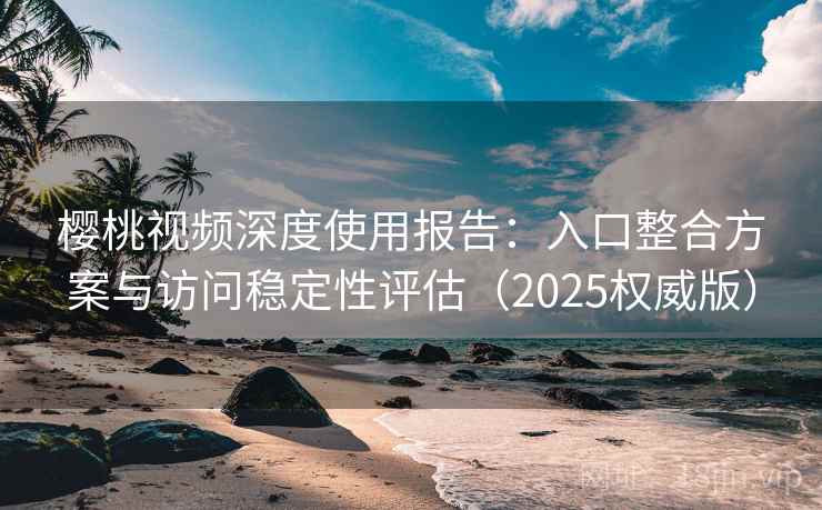 樱桃视频深度使用报告：入口整合方案与访问稳定性评估（2025权威版）