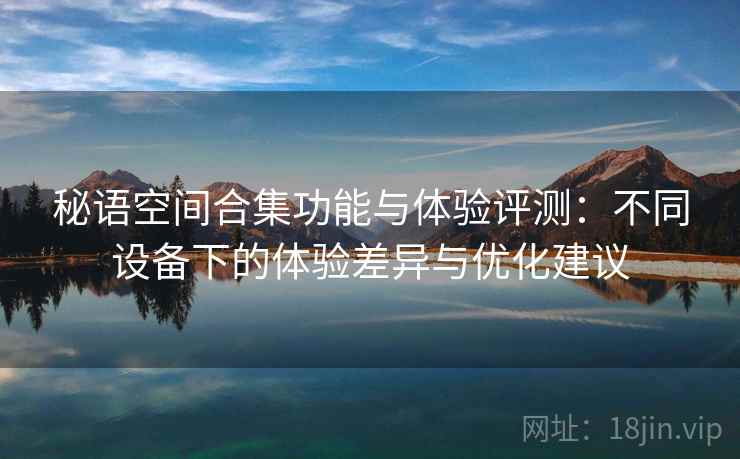秘语空间合集功能与体验评测：不同设备下的体验差异与优化建议